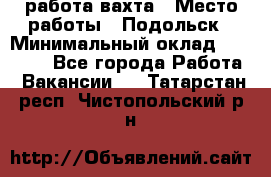 работа.вахта › Место работы ­ Подольск › Минимальный оклад ­ 36 000 - Все города Работа » Вакансии   . Татарстан респ.,Чистопольский р-н